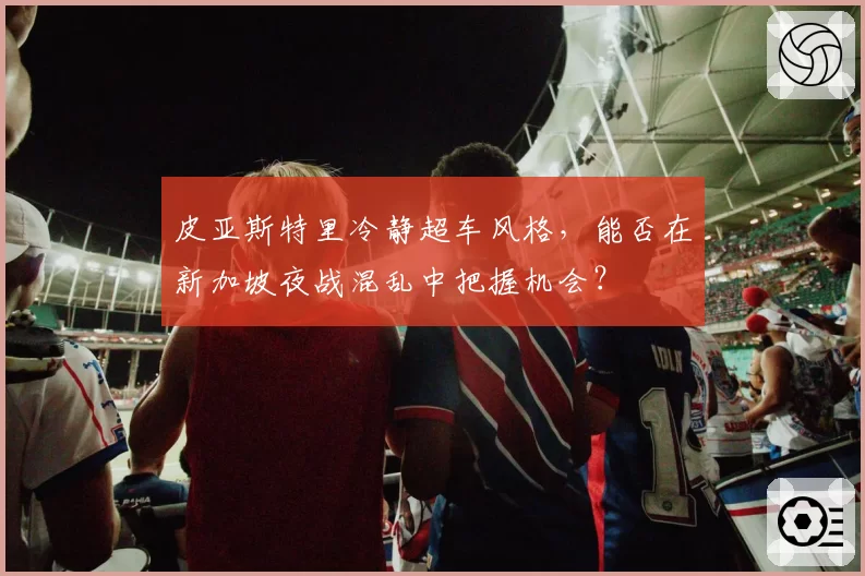 皮亚斯特里冷静超车风格，能否在新加坡夜战混乱中把握机会？