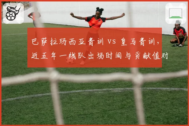 巴萨拉玛西亚青训 vs 皇马青训，近五年一线队出场时间与贡献值对比