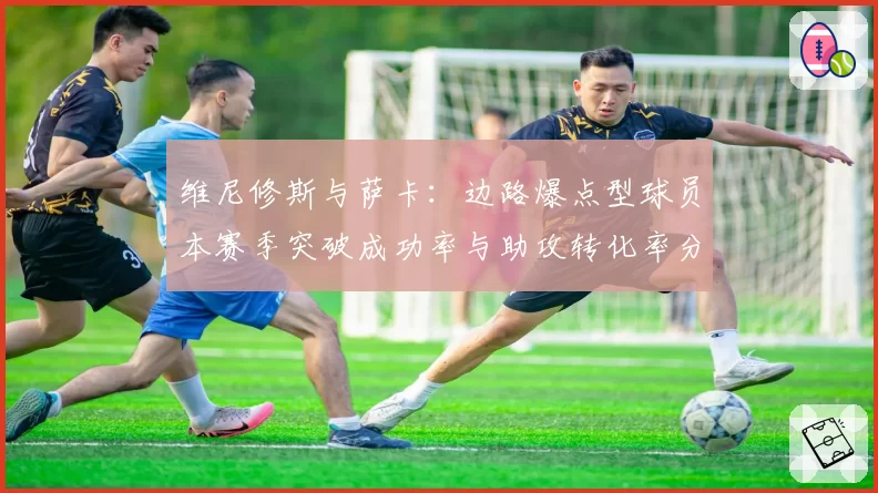 维尼修斯与萨卡:边路爆点型球员本赛季突破成功率与助攻转化率分析