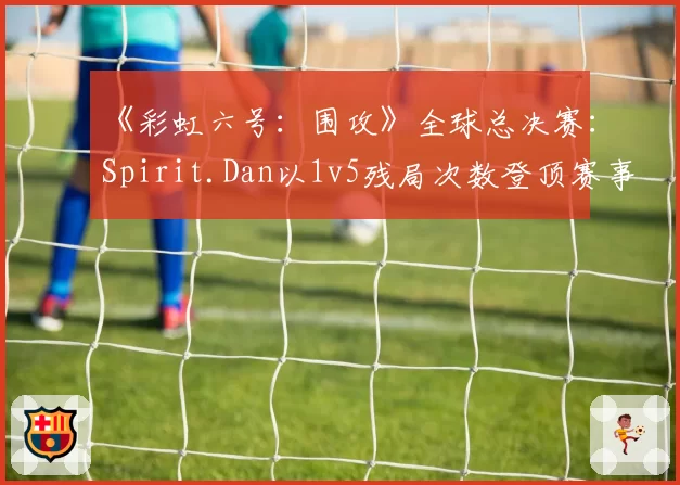 《彩虹六号：围攻》全球总决赛：Spirit.Dan以1v5残局次数登顶赛事榜单