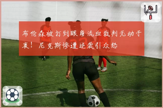 布伦森被打到眼角流血裁判无动于衷!尼克斯惨遭逆袭引众怒