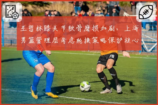 王哲林膝关节软骨磨损加剧，上海男篮管理层考虑轮换策略保护核心