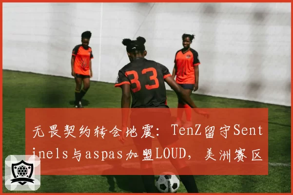 无畏契约转会地震：TenZ留守Sentinels与aspas加盟LOUD，美洲赛区狙击手统治力对比