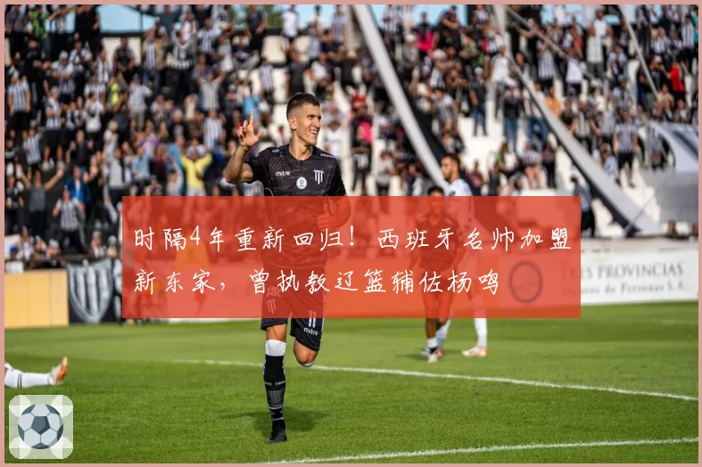时隔4年重新回归！西班牙名帅加盟新东家，曾执教辽篮辅佐杨鸣