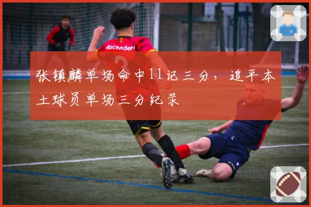 张镇麟单场命中11记三分,追平本土球员单场三分纪录