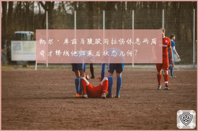 凯尔·库兹马腹股沟拉伤休息两周 奇才锋线他归来后状态几何？
